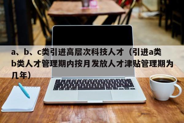 a、b、c类引进高层次科技人才（引进a类b类人才管理期内按月发放人才津贴管理期为几年）-第1张图片-科学人才网 - 优质科学人才招聘平台