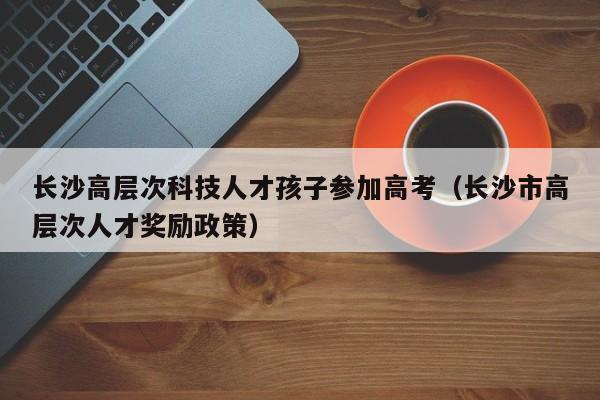 长沙高层次科技人才孩子参加高考（长沙市高层次人才奖励政策）-第1张图片-科学人才网 - 优质科学人才招聘平台