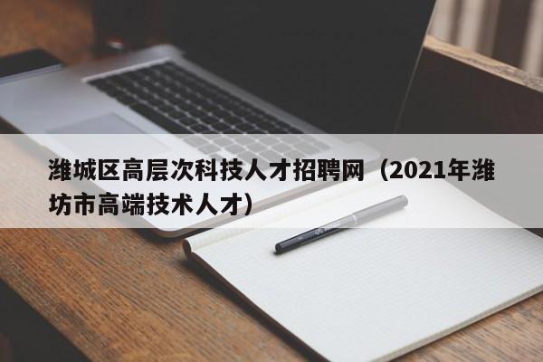 潍城区高层次科技人才招聘网（2021年潍坊市高端技术人才）-第1张图片-科学人才网 - 优质科学人才招聘平台