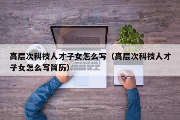 高层次科技人才子女怎么写（高层次科技人才子女怎么写简历）-第1张图片-科学人才网 - 优质科学人才招聘平台