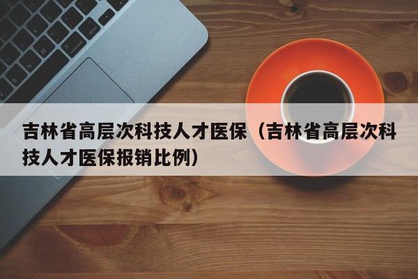 吉林省高层次科技人才医保（吉林省高层次科技人才医保报销比例）-第1张图片-科学人才网 - 优质科学人才招聘平台