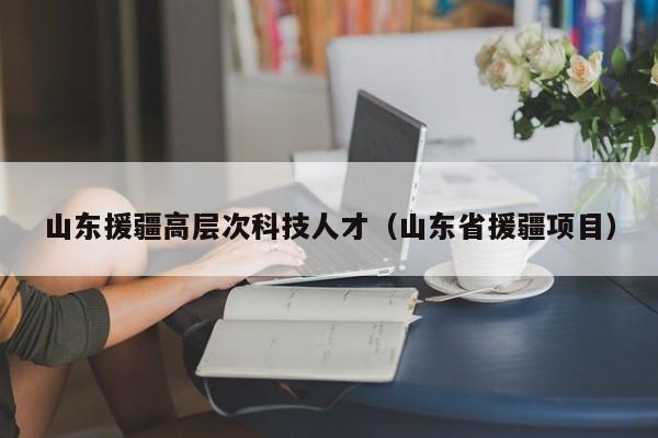 山东援疆高层次科技人才（山东省援疆项目）-第1张图片-科学人才网 - 优质科学人才招聘平台