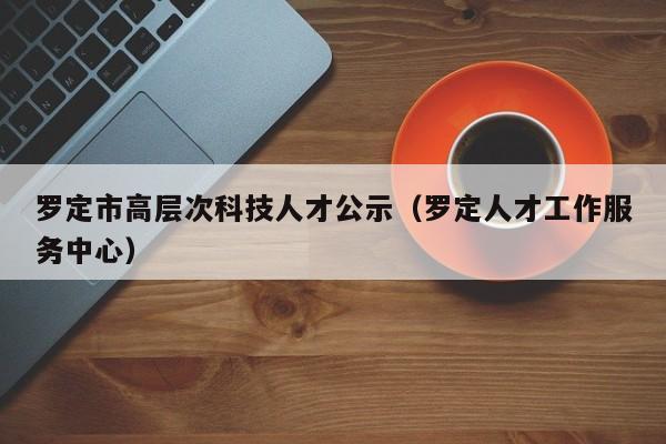 罗定市高层次科技人才公示（罗定人才工作服务中心）-第1张图片-科学人才网 - 优质科学人才招聘平台