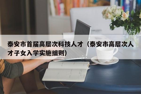 泰安市首届高层次科技人才（泰安市高层次人才子女入学实施细则）-第1张图片-科学人才网 - 优质科学人才招聘平台