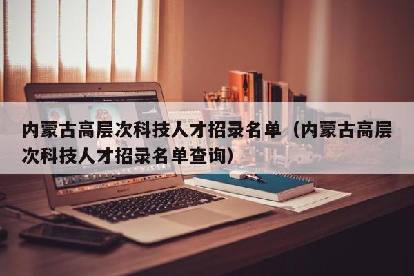 内蒙古高层次科技人才招录名单（内蒙古高层次科技人才招录名单查询）-第1张图片-科学人才网 - 优质科学人才招聘平台