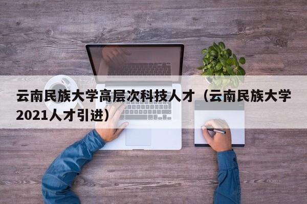 云南民族大学高层次科技人才（云南民族大学2021人才引进）-第1张图片-科学人才网 - 优质科学人才招聘平台