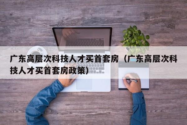 广东高层次科技人才买首套房（广东高层次科技人才买首套房政策）-第1张图片-科学人才网 - 优质科学人才招聘平台