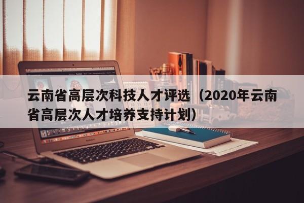 云南省高层次科技人才评选（2020年云南省高层次人才培养支持计划）-第1张图片-科学人才网 - 优质科学人才招聘平台