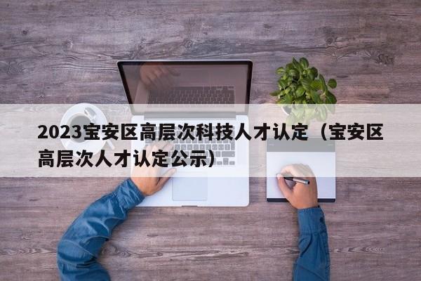 2023宝安区高层次科技人才认定（宝安区高层次人才认定公示）-第1张图片-科学人才网 - 优质科学人才招聘平台
