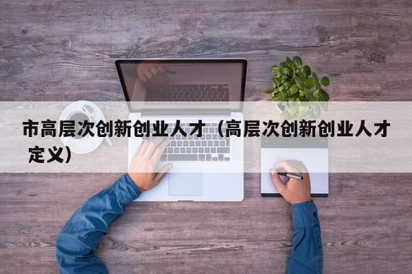 市高层次创新创业人才（高层次创新创业人才 定义）-第1张图片-科学人才网 - 优质科学人才招聘平台