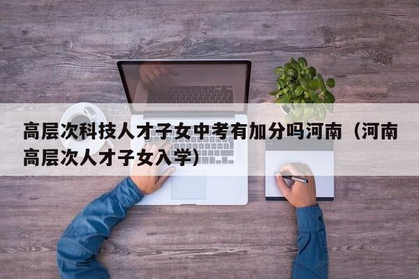 高层次科技人才子女中考有加分吗河南（河南高层次人才子女入学）-第1张图片-科学人才网 - 优质科学人才招聘平台