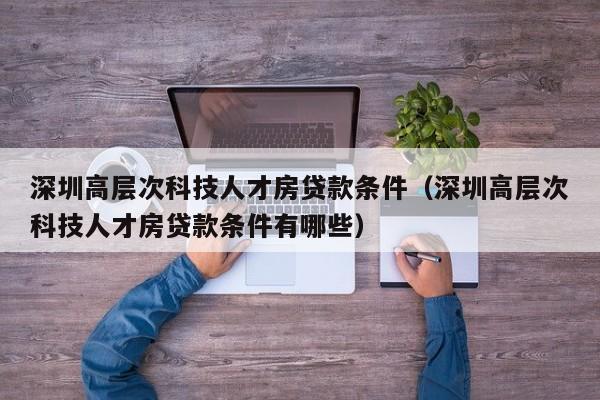 深圳高层次科技人才房贷款条件（深圳高层次科技人才房贷款条件有哪些）-第1张图片-科学人才网 - 优质科学人才招聘平台
