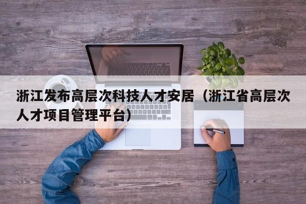 浙江发布高层次科技人才安居（浙江省高层次人才项目管理平台）-第1张图片-科学人才网 - 优质科学人才招聘平台