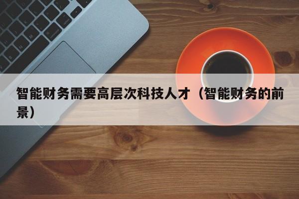 智能财务需要高层次科技人才（智能财务的前景）-第1张图片-科学人才网 - 优质科学人才招聘平台