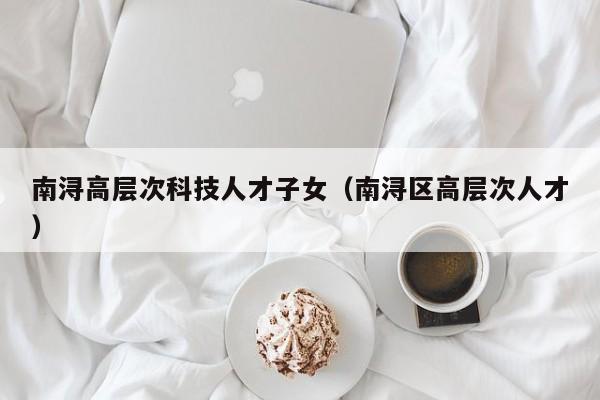 南浔高层次科技人才子女（南浔区高层次人才）-第1张图片-科学人才网 - 优质科学人才招聘平台