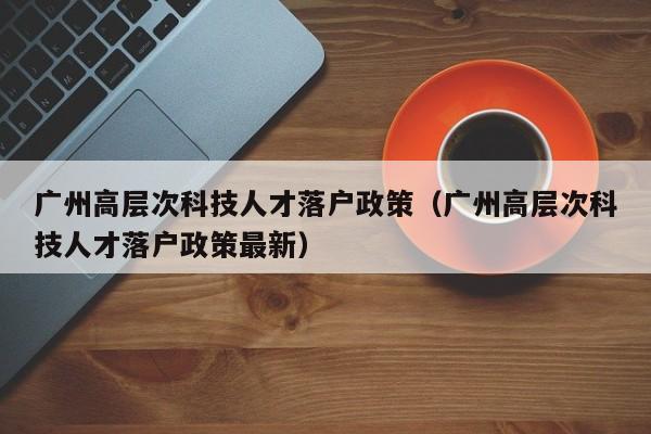 广州高层次科技人才落户政策（广州高层次科技人才落户政策最新）-第1张图片-科学人才网 - 优质科学人才招聘平台