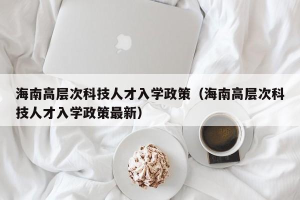 海南高层次科技人才入学政策（海南高层次科技人才入学政策最新）-第1张图片-科学人才网 - 优质科学人才招聘平台