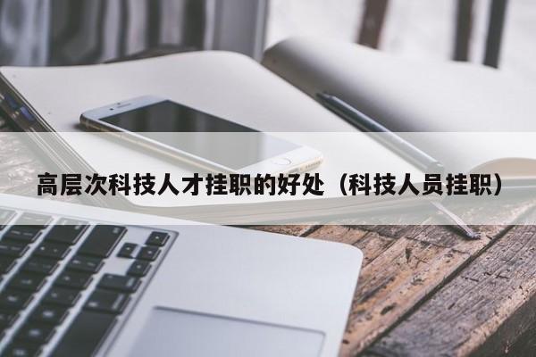 高层次科技人才挂职的好处（科技人员挂职）-第1张图片-科学人才网 - 优质科学人才招聘平台