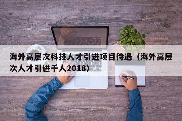 海外高层次科技人才引进项目待遇（海外高层次人才引进千人2018）-第1张图片-科学人才网 - 优质科学人才招聘平台