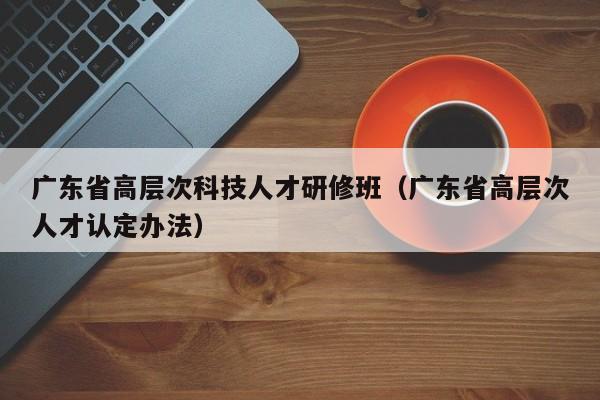 广东省高层次科技人才研修班（广东省高层次人才认定办法）-第1张图片-科学人才网 - 优质科学人才招聘平台