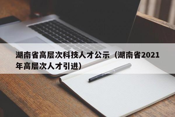 湖南省高层次科技人才公示（湖南省2021年高层次人才引进）-第1张图片-科学人才网 - 优质科学人才招聘平台