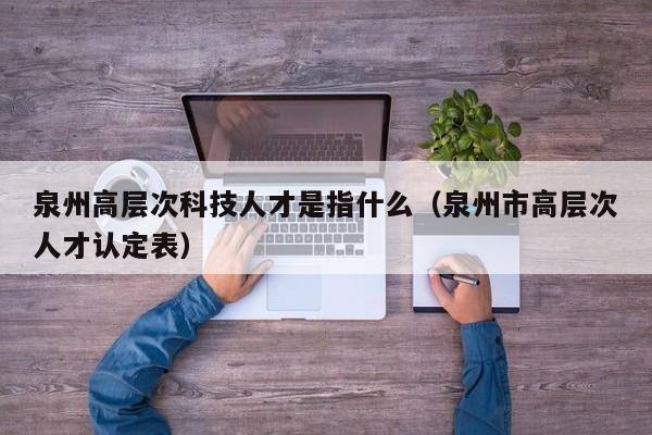 泉州高层次科技人才是指什么（泉州市高层次人才认定表）-第1张图片-科学人才网 - 优质科学人才招聘平台