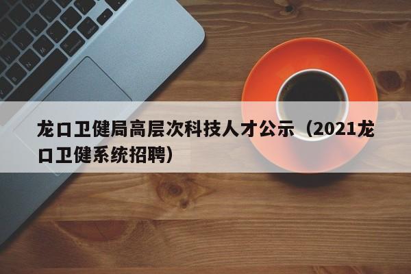 龙口卫健局高层次科技人才公示（2021龙口卫健系统招聘）-第1张图片-科学人才网 - 优质科学人才招聘平台