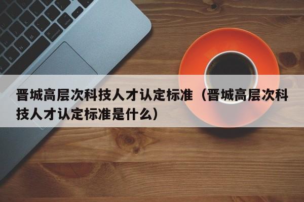 晋城高层次科技人才认定标准（晋城高层次科技人才认定标准是什么）-第1张图片-科学人才网 - 优质科学人才招聘平台