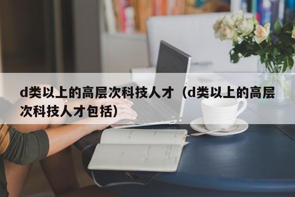 d类以上的高层次科技人才（d类以上的高层次科技人才包括）-第1张图片-科学人才网 - 优质科学人才招聘平台