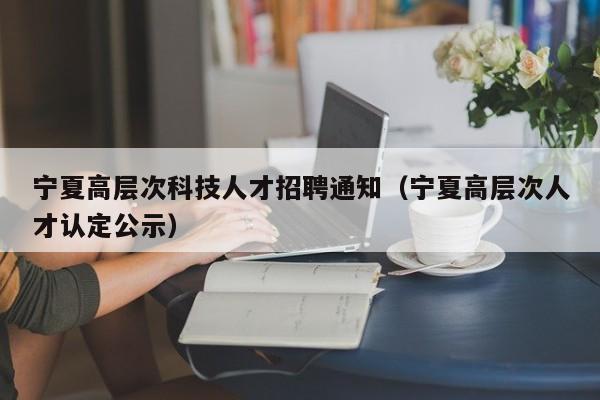 宁夏高层次科技人才招聘通知（宁夏高层次人才认定公示）-第1张图片-科学人才网 - 优质科学人才招聘平台