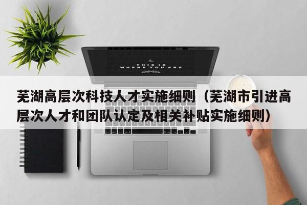 芜湖高层次科技人才实施细则（芜湖市引进高层次人才和团队认定及相关补贴实施细则）-第1张图片-科学人才网 - 优质科学人才招聘平台