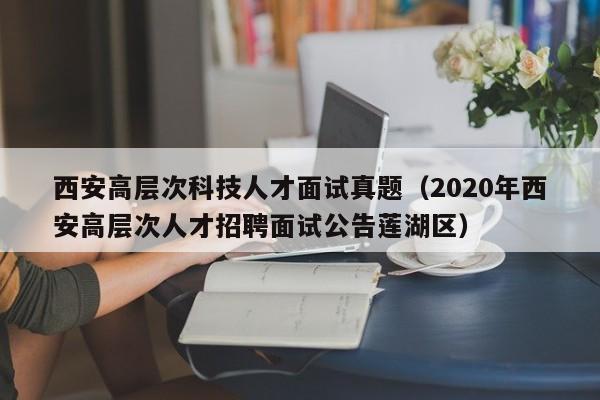 西安高层次科技人才面试真题（2020年西安高层次人才招聘面试公告莲湖区）-第1张图片-科学人才网 - 优质科学人才招聘平台