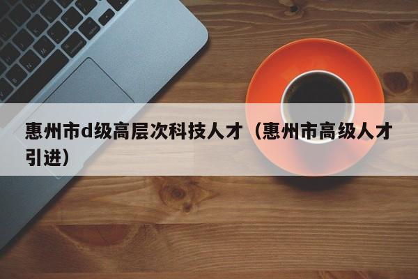 惠州市d级高层次科技人才（惠州市高级人才引进）-第1张图片-科学人才网 - 优质科学人才招聘平台