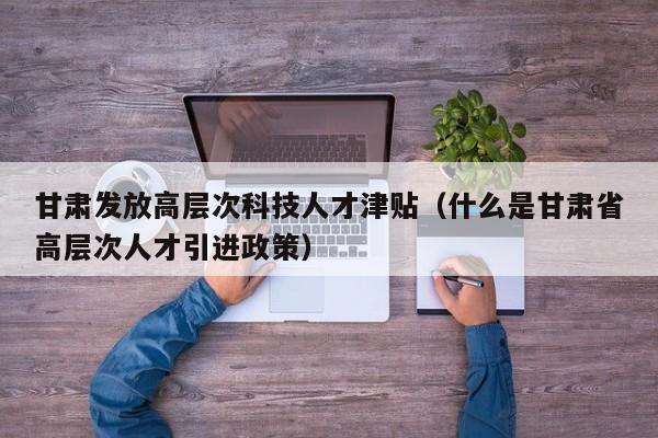 甘肃发放高层次科技人才津贴（什么是甘肃省高层次人才引进政策）-第1张图片-科学人才网 - 优质科学人才招聘平台