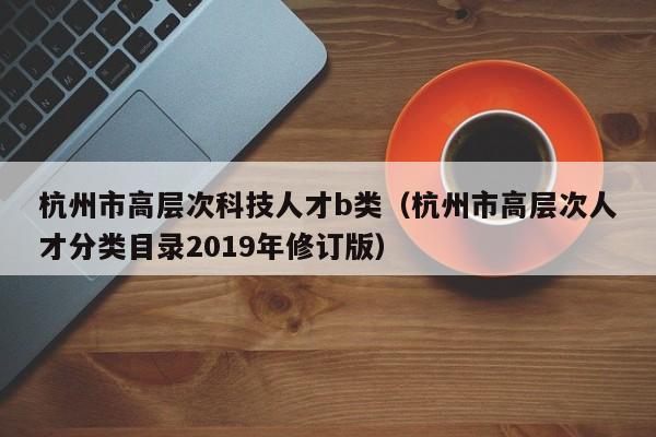 杭州市高层次科技人才b类(杭州市高层次人才分类目录2019年修订版)-第1张图片-科学人才网 - 优质科学人才招聘平台 杭州市高层次科技人才b类(杭州市高层次人才分类目录2019年修订版)-第1张图片-科学人才网 - 优质科学人才招聘平台
