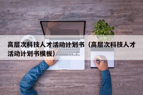 高层次科技人才活动计划书（高层次科技人才活动计划书模板）-第1张图片-科学人才网 - 优质科学人才招聘平台