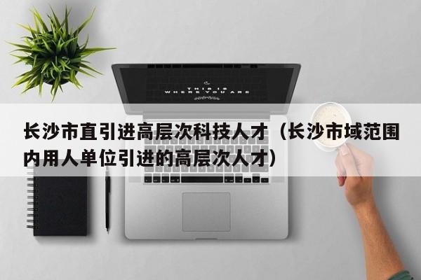长沙市直引进高层次科技人才（长沙市域范围内用人单位引进的高层次人才）-第1张图片-科学人才网 - 优质科学人才招聘平台