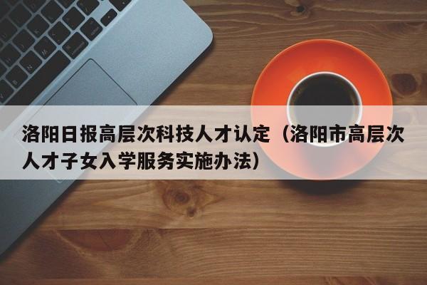 洛阳日报高层次科技人才认定（洛阳市高层次人才子女入学服务实施办法）-第1张图片-科学人才网 - 优质科学人才招聘平台