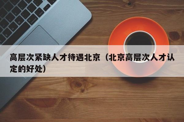 高层次紧缺人才待遇北京（北京高层次人才认定的好处）-第1张图片-科学人才网 - 优质科学人才招聘平台