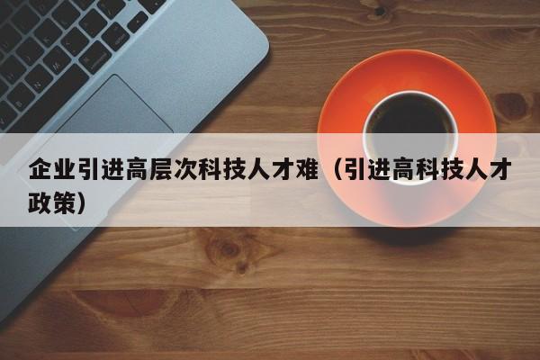 企业引进高层次科技人才难（引进高科技人才政策）-第1张图片-科学人才网 - 优质科学人才招聘平台