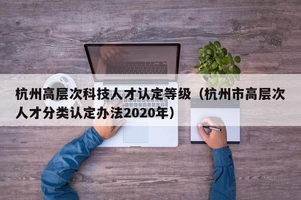 杭州高层次科技人才认定等级（杭州市高层次人才分类认定办法2020年）-第1张图片-科学人才网 - 优质科学人才招聘平台