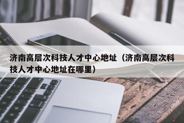 济南高层次科技人才中心地址（济南高层次科技人才中心地址在哪里）-第1张图片-科学人才网 - 优质科学人才招聘平台