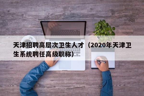 天津招聘高层次卫生人才（2020年天津卫生系统聘任高级职称）-第1张图片-科学人才网 - 优质科学人才招聘平台