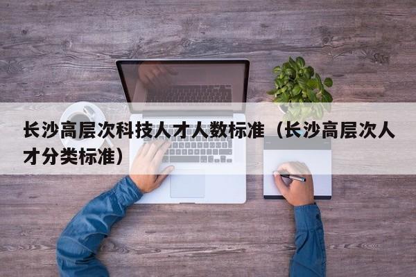 长沙高层次科技人才人数标准（长沙高层次人才分类标准）-第1张图片-科学人才网 - 优质科学人才招聘平台