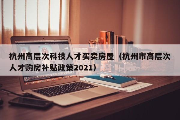 杭州高层次科技人才买卖房屋（杭州市高层次人才购房补贴政策2021）-第1张图片-科学人才网 - 优质科学人才招聘平台
