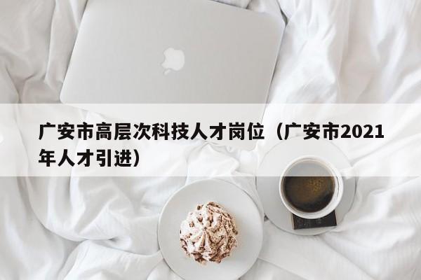 广安市高层次科技人才岗位（广安市2021年人才引进）-第1张图片-科学人才网 - 优质科学人才招聘平台