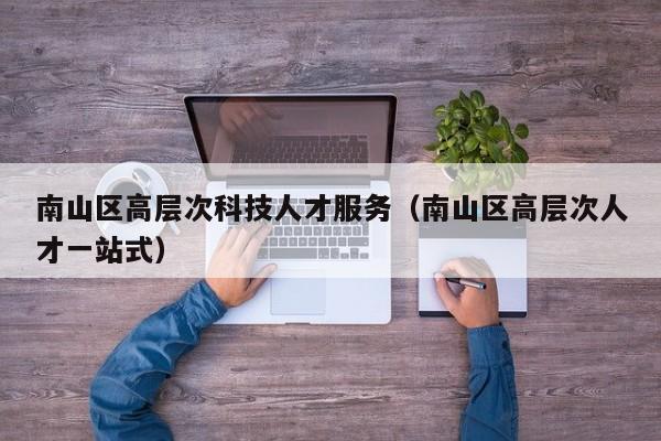 南山区高层次科技人才服务（南山区高层次人才一站式）-第1张图片-科学人才网 - 优质科学人才招聘平台