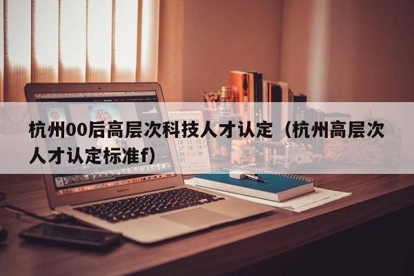 杭州00后高层次科技人才认定（杭州高层次人才认定标准f）-第1张图片-科学人才网 - 优质科学人才招聘平台