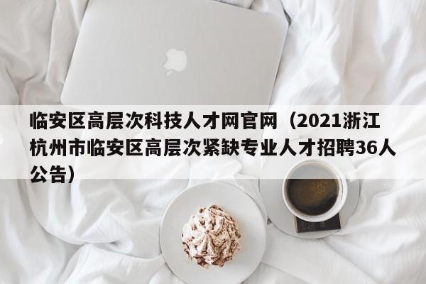临安区高层次科技人才网官网(2021浙江杭州市临安区高层次紧缺专业人才招聘36人公告)-第1张图片-科学人才网 - 优质科学人才招聘平台 临安区高层次科技人才网官网(2021浙江杭州市临安区高层次紧缺专业人才招聘36人公告)-第1张图片-科学人才网 - 优质科学人才招聘平台