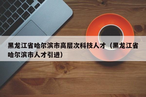 黑龙江省哈尔滨市高层次科技人才(黑龙江省哈尔滨市人才引进)-第1张图片-科学人才网 - 优质科学人才招聘平台 黑龙江省哈尔滨市高层次科技人才(黑龙江省哈尔滨市人才引进)-第1张图片-科学人才网 - 优质科学人才招聘平台